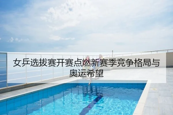 女乒选拔赛开赛点燃新赛季竞争格局与奥运希望