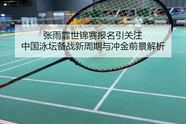 张雨霏世锦赛报名引关注 中国泳坛备战新周期与冲金前景解析