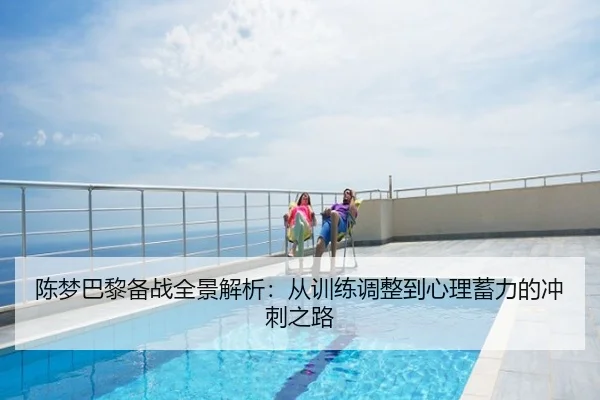 陈梦巴黎备战全景解析：从训练调整到心理蓄力的冲刺之路