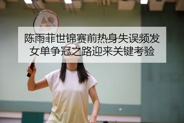 陈雨菲世锦赛前热身失误频发 女单争冠之路迎来关键考验